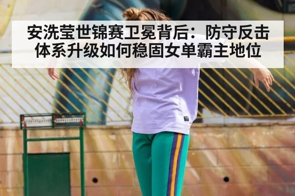 安洗莹世锦赛卫冕背后：防守反击体系升级如何稳固女单霸主地位 - kaiyun